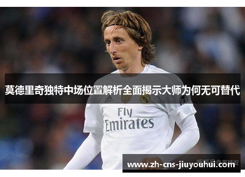 莫德里奇独特中场位置解析全面揭示大师为何无可替代