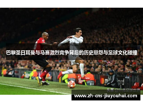 巴黎圣日耳曼与马赛激烈竞争背后的历史恩怨与足球文化碰撞