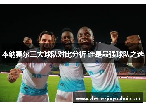 本纳赛尔三大球队对比分析 谁是最强球队之选 本纳赛尔三大球队对比分析 谁是最强球队之选