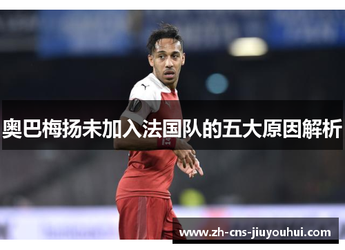 奥巴梅扬未加入法国队的五大原因解析 奥巴梅扬未加入法国队的五大原因解析