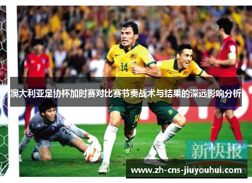 澳大利亚足协杯加时赛对比赛节奏战术与结果的深远影响分析 澳大利亚足协杯加时赛对比赛节奏战术与结果的深远影响分析