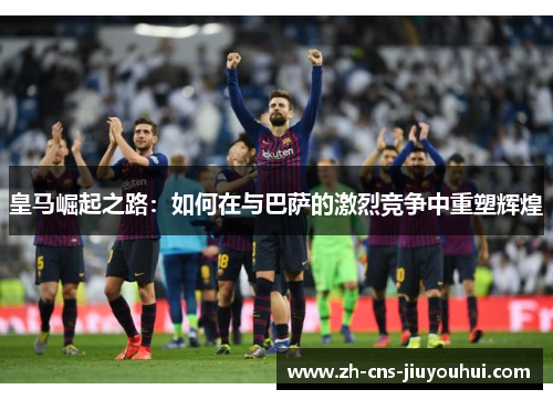 皇马崛起之路:如何在与巴萨的激烈竞争中重塑辉煌 皇马崛起之路:如何在与巴萨的激烈竞争中重塑辉煌