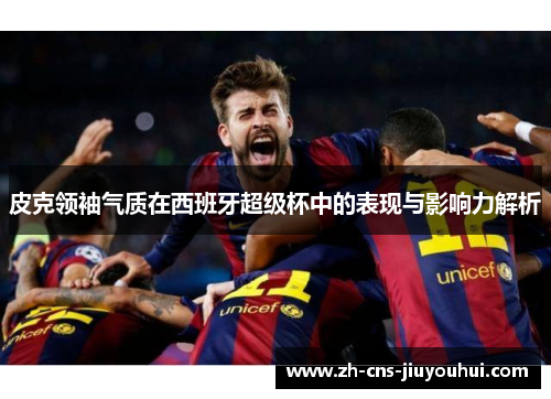 皮克领袖气质在西班牙超级杯中的表现与影响力解析 皮克领袖气质在西班牙超级杯中的表现与影响力解析