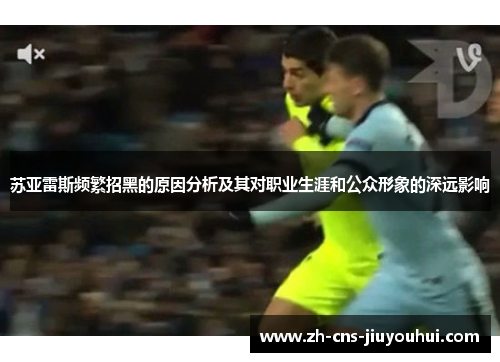 苏亚雷斯频繁招黑的原因分析及其对职业生涯和公众形象的深远影响 苏亚雷斯频繁招黑的原因分析及其对职业生涯和公众形象的深远影响