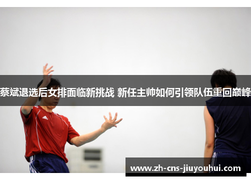 蔡斌退选后女排面临新挑战 新任主帅如何引领队伍重回巅峰 蔡斌退选后女排面临新挑战 新任主帅如何引领队伍重回巅峰