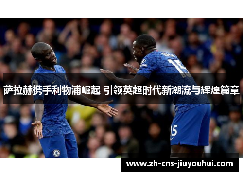 萨拉赫携手利物浦崛起 引领英超时代新潮流与辉煌篇章 萨拉赫携手利物浦崛起 引领英超时代新潮流与辉煌篇章