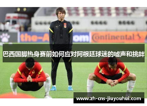 巴西国脚热身赛前如何应对阿根廷球迷的嘘声和挑衅