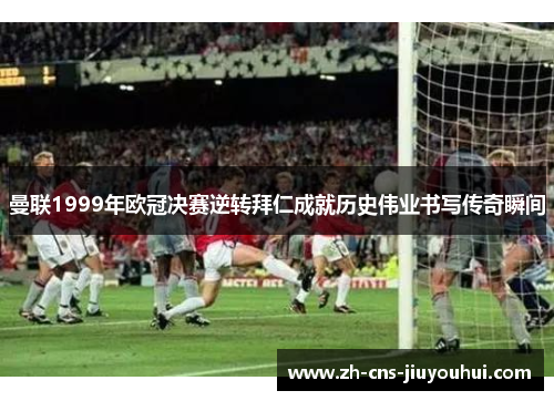 曼联1999年欧冠决赛逆转拜仁成就历史伟业书写传奇瞬间