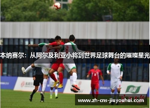 本纳赛尔：从阿尔及利亚小将到世界足球舞台的璀璨星光