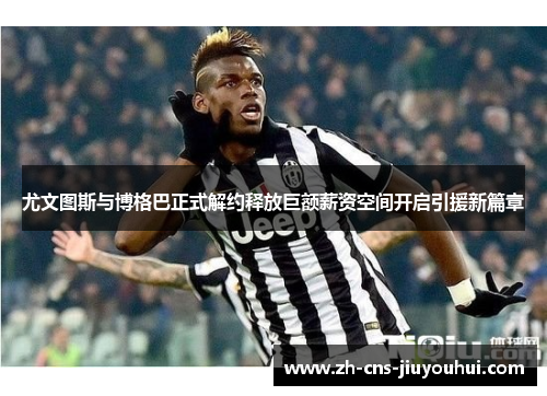 尤文图斯与博格巴正式解约释放巨额薪资空间开启引援新篇章 尤文图斯与博格巴正式解约释放巨额薪资空间开启引援新篇章