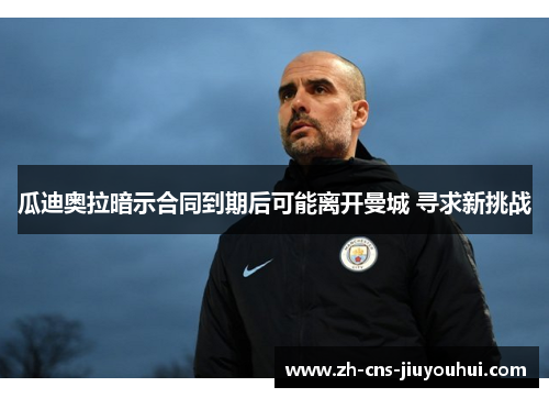 瓜迪奥拉暗示合同到期后可能离开曼城 寻求新挑战 瓜迪奥拉暗示合同到期后可能离开曼城 寻求新挑战