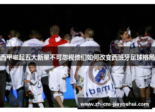 西甲崛起五大新星不可忽视他们如何改变西班牙足球格局 西甲崛起五大新星不可忽视他们如何改变西班牙足球格局